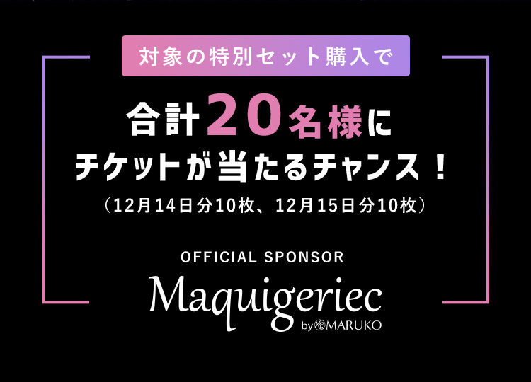 対象の特別セット購入で合計20名様にチケットが当たるチャンス！（12月14日分10枚、12月15日分10枚）OFFICIAL SPONSOR Maquigeriec