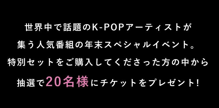 世界中で話題のK-POPアーティストが集う人気番組の年末スペシャルイベント。特別セットをご購入してくださった方の中から抽選で20名様にチケットをプレゼント!