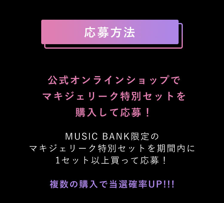 応募方法 公式オンラインショップでマキジェリーク特別セットを購入して応募！ MUSIC BANK限定のマキジェリーク特別セットを期間内に1セット以上買って応募！複数の購入で当選確率UP!!!