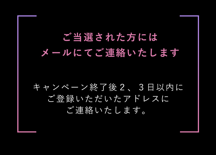 ご当選された方にはメールにてご連絡いたします キャンペーン終了後２、３日以内にご登録いただいたアドレスにご連絡いたします。