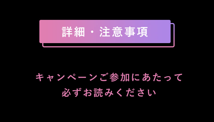 詳細・注意事項 キャンペーンご参加にあたって必ずお読みください