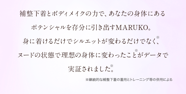 補整下着とボディメイクの力で、あなたの身体にあるポテンシャルを存分に引き出すMARUKO。身に着けるだけでシルエットが変わるだけでなく、ヌードの状態で理想の身体に変わったことがデータで実証されました。