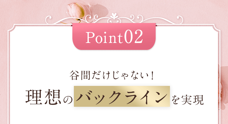 Point02 谷間だけじゃない！理想のバックラインを実現