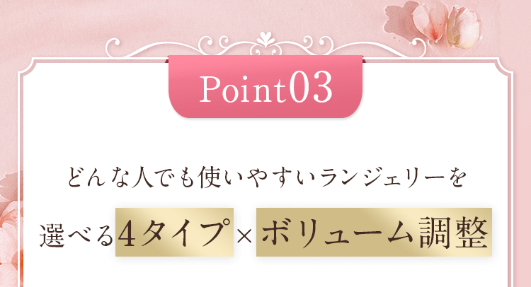 Point03 どんな人でも使いやすいランジェリーを 選べる4タイプ×ボリューム調整