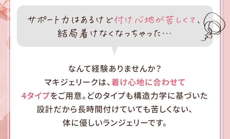 サポート力はあるけど付け心地が苦しくて、結局着けなくなっちゃった…なんて経験ありませんか？マキジェリークは、着け心地に合わせて4タイプをご用意。どのタイプも構造力学に基づいた設計だから長時間付けていても苦しくない、体に優しいランジェリーです。