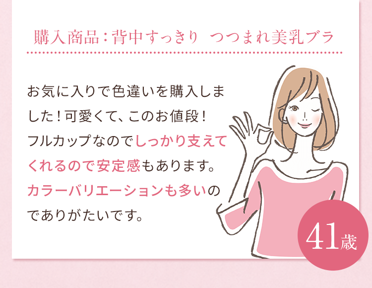 購入商品：背中すっきり つつまれ美乳ブラ お気に入りで色違いを購入しました！可愛くて、このお値段！フルカップなのでしっかり支えてくれるので安定感もあります。カラーバリエーションも多いのでありがたいです。