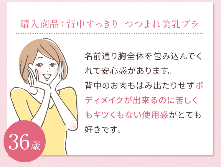 購入商品：背中すっきり つつまれ美乳ブラ 名前通り胸全体を包み込んでくれて安心感があります。背中のお肉もはみ出たりせずボディメイクが出来るのに苦しくもキツくもない使用感がとても好きです。