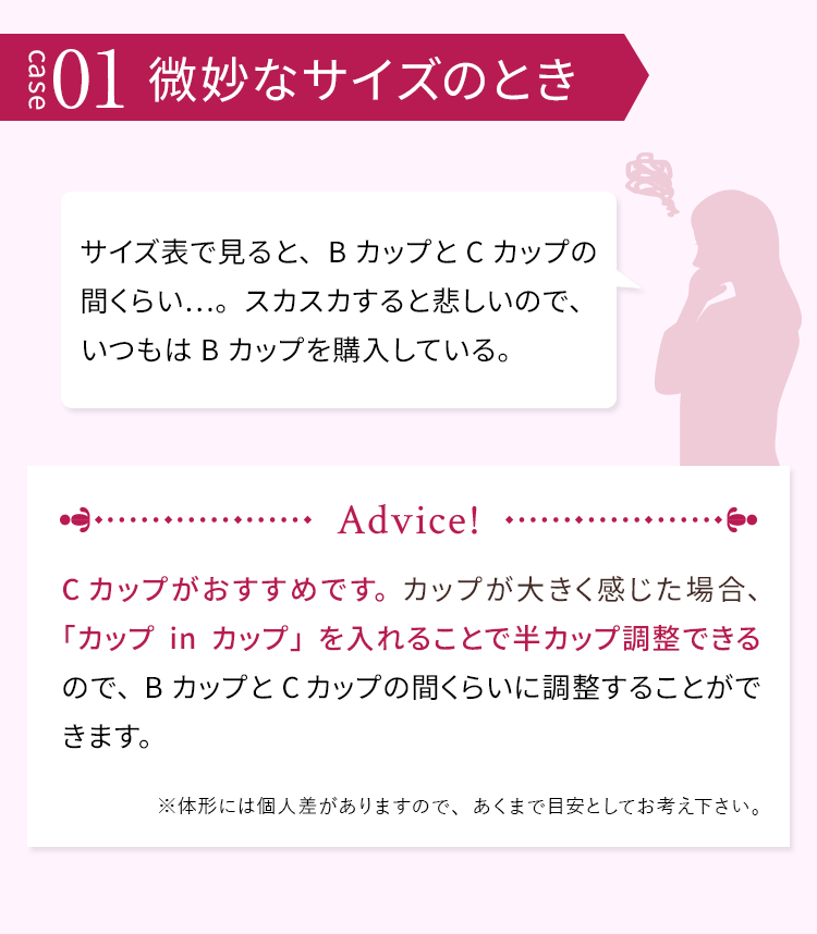 case01 微妙なサイズのとき サイズ表で見ると、BカップとCカップの間くらい…。スカスカすると悲しいので、いつもはBカップを購入している。 Cカップがおすすめです。カップが大きく感じた場合、「カップinカップ」を入れることで半カップ調整できるので、BカップとCカップの間くらいに調整することができます。