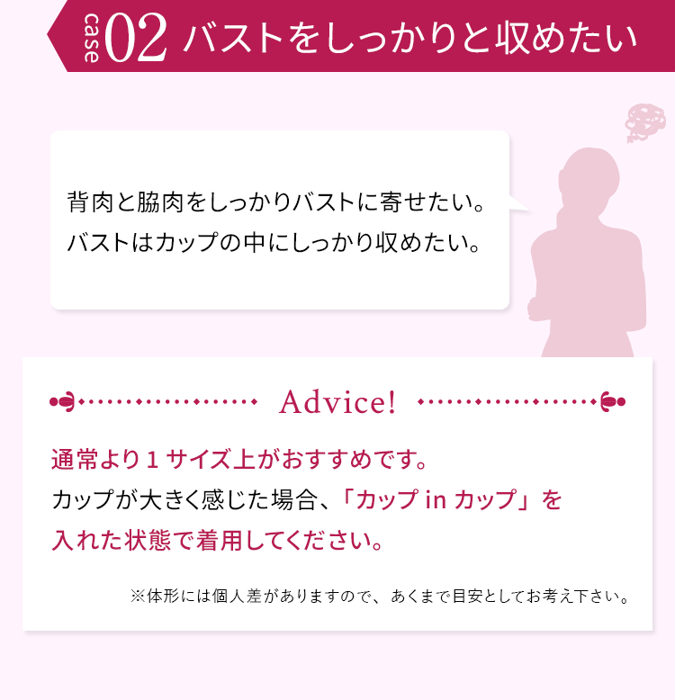 case02 バストをしっかりと収めたい 背肉と脇肉をしっかりバストに寄せたい。バストはカップの中にしっかり収めたい。 通常より1サイズ上がおすすめです。カップが大きく感じた場合、「カップinカップ」を入れた状態で着用してください。