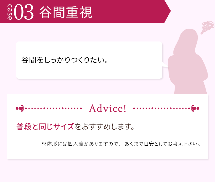 case03 谷間重視 谷間をしっかりつくりたい。 普段と同じサイズをおすすめします。