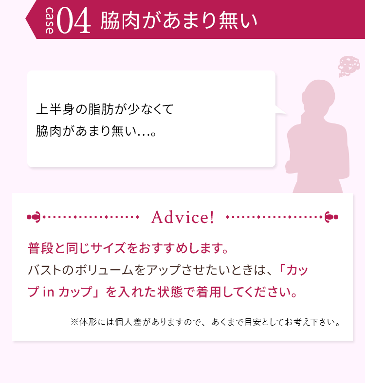 case04 脇肉があまり無い 上半身の脂肪が少なくて脇肉があまり無い…。 普段と同じサイズをおすすめします。バストのボリュームをアップさせたいときは、「カップinカップ」を入れた状態で着用してください。