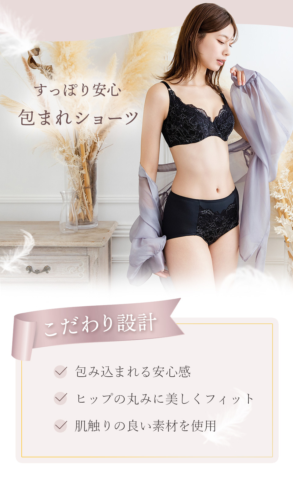 こだわり設計　・包み込まれる安心感　・ヒップの丸みに美しくフィット　・肌触りの良い素材を使用