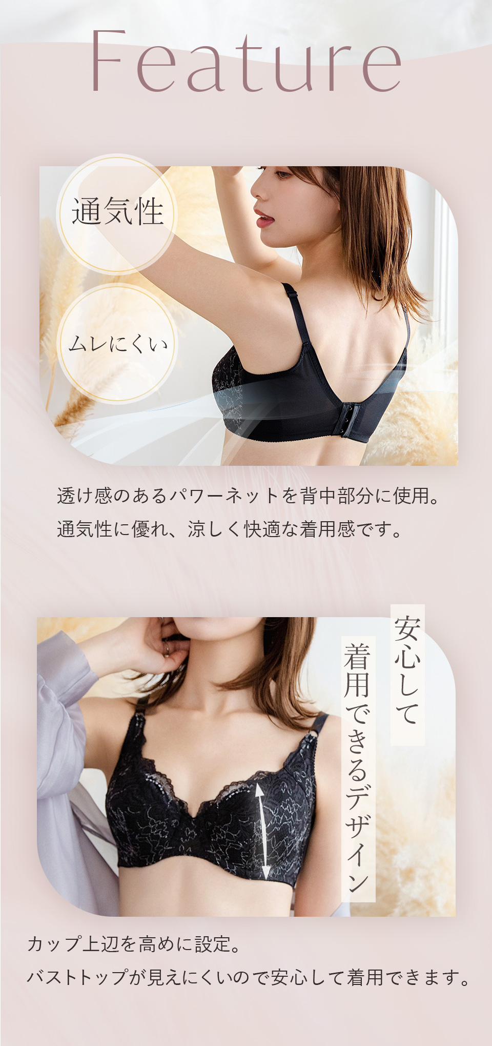 Faature　通気性・ムレにくい　透け感のあるパワーネットを背中部分に使用。通気性に優れ、涼しく快適な着用感です。カップ上辺を高めに設定。バストトップが見えにくいので安心して着用できます。